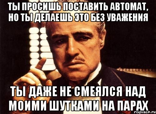 ты просишь поставить автомат, но ты делаешь это без уважения ты даже не смеялся над моими шутками на парах, Мем крестный отец