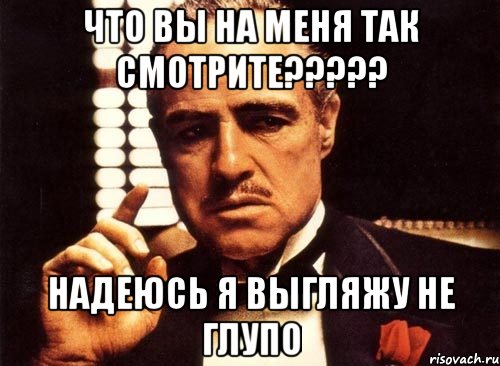 что вы на меня так смотрите??? надеюсь я выгляжу не глупо, Мем крестный отец