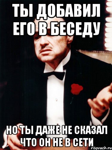 ты добавил его в беседу но ты даже не сказал что он не в сети