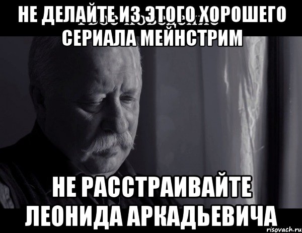 не делайте из этого хорошего сериала мейнстрим не расстраивайте леонида аркадьевича