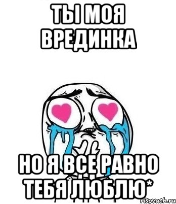 Но все равно. Я все равно тебя люблю. Люблю тебя вредина моя. Хоть ты и вредный но я тебя люблю. Все равно люблю тебя.