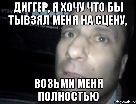 диггер, я хочу что бы тывзял меня на сцену, возьми меня полностью, Мем Ломай меня полностью