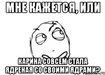 мне кажется, или карина совсем стала ядреная со своими ядрами?, Мем Мне кажется или