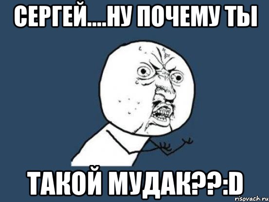 сергей....ну почему ты такой мудак??:d, Мем Ну почему