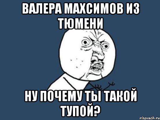 валера махсимов из тюмени ну почему ты такой тупой?, Мем Ну почему