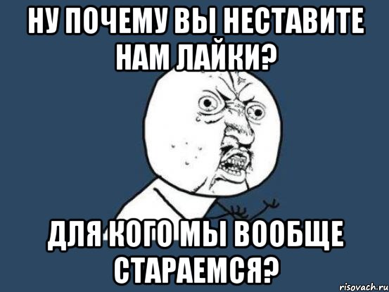 ну почему вы неставите нам лайки? для кого мы вообще стараемся?, Мем Ну почему