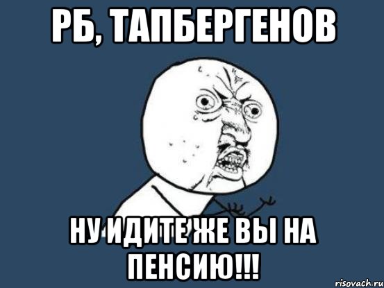 рб, тапбергенов ну идите же вы на пенсию!!!, Мем Ну почему