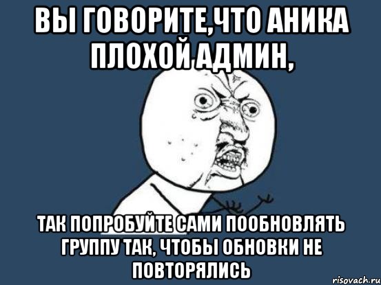 вы говорите,что аника плохой админ, так попробуйте сами пообновлять группу так, чтобы обновки не повторялись, Мем Ну почему