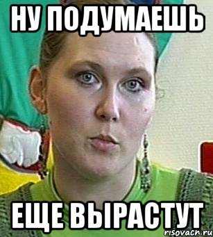 ну подумаешь еще вырастут