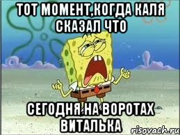 тот момент,когда каля сказал что сегодня на воротах виталька, Мем Спанч Боб плачет