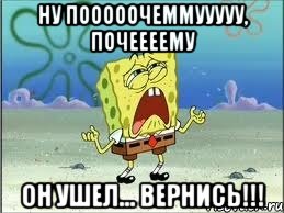 ну пооооочеммууууу, почеееему он ушел... вернись!!!, Мем Спанч Боб плачет