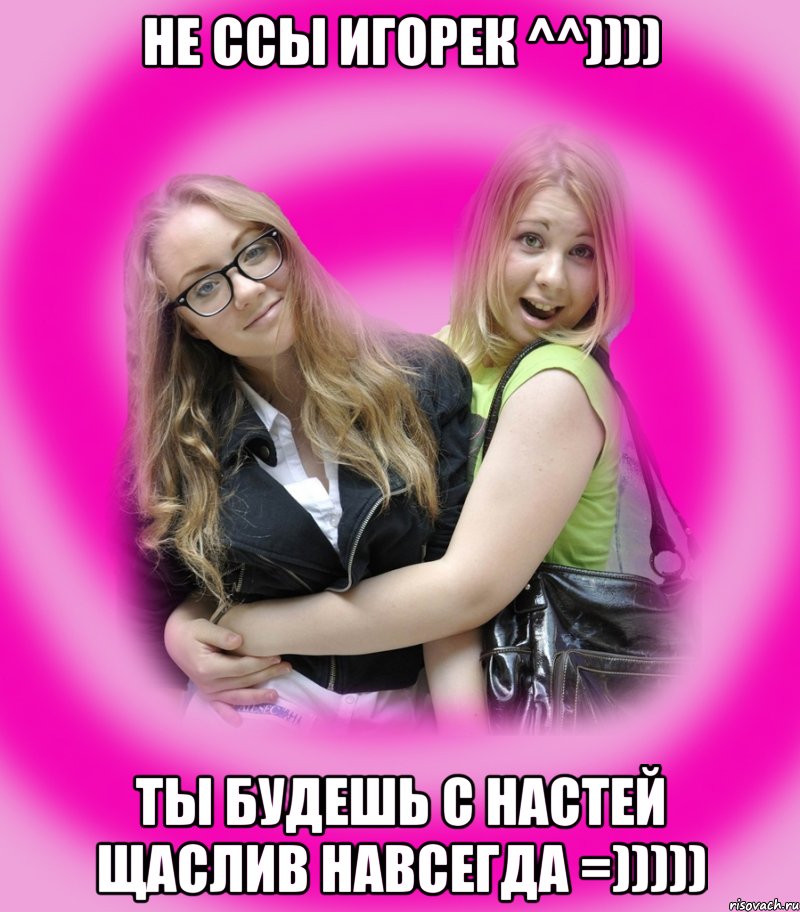 не ссы игорек ^^)))) ты будешь с настей щаслив навсегда =))))), Мем Типичные подружки