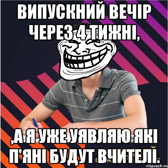 випускний вечір через 4 тижні, ,а я уже уявляю які п'яні будут вчителі.