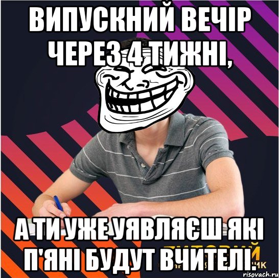 випускний вечір через 4 тижні, а ти уже уявляєш які п'яні будут вчителі.