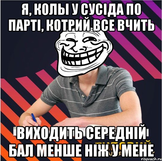 я, колы у сусіда по парті, котрий все вчить виходить середній бал менше ніж у мене