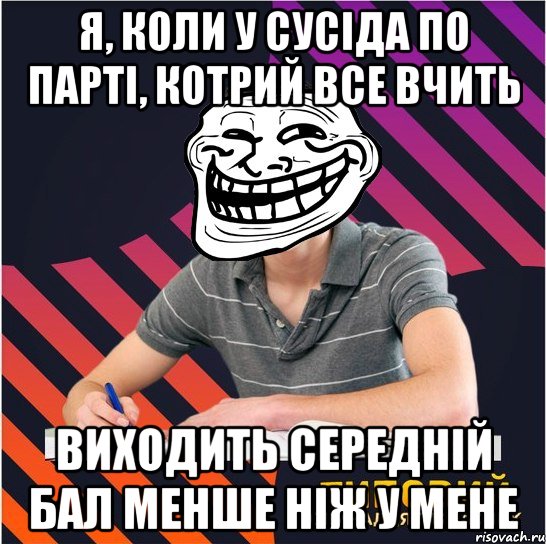 я, коли у сусіда по парті, котрий все вчить виходить середній бал менше ніж у мене