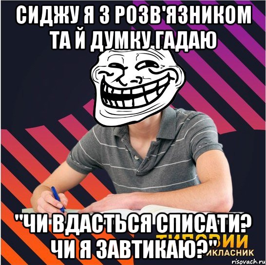 сиджу я з розв'язником та й думку гадаю "чи вдасться списати? чи я завтикаю?"