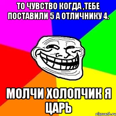 то чувство когда ,тебе поставили 5 а отличнику 4. молчи холопчик я царь, Мем Тролль Адвайс