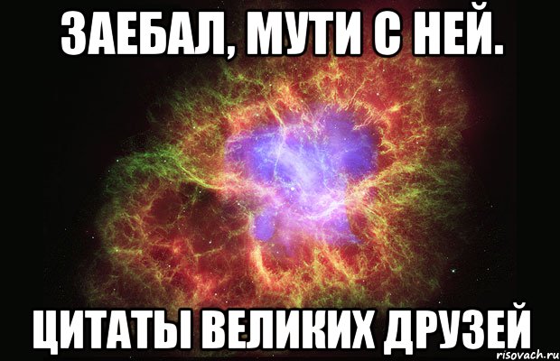 заебал, мути с ней. цитаты великих друзей, Мем Туманность