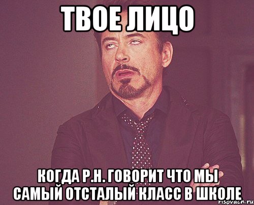 твое лицо когда р.н. говорит что мы самый отсталый класс в школе, Мем твое выражение лица