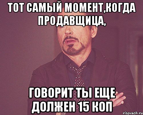 тот самый момент,когда продавщица, говорит ты еще должен 15 коп, Мем твое выражение лица