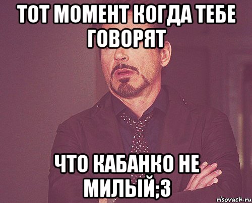 тот момент когда тебе говорят что кабанко не милый;3, Мем твое выражение лица