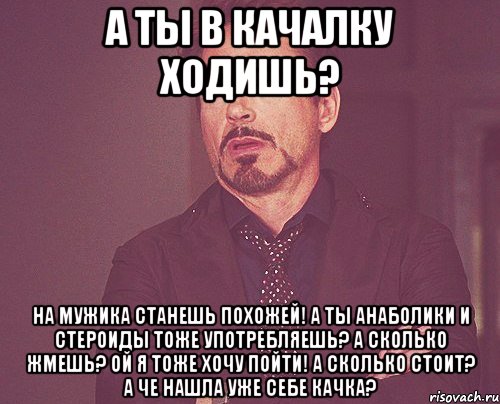 а ты в качалку ходишь? на мужика станешь похожей! а ты анаболики и стероиды тоже употребляешь? а сколько жмешь? ой я тоже хочу пойти! а сколько стоит? а че нашла уже себе качка?, Мем твое выражение лица