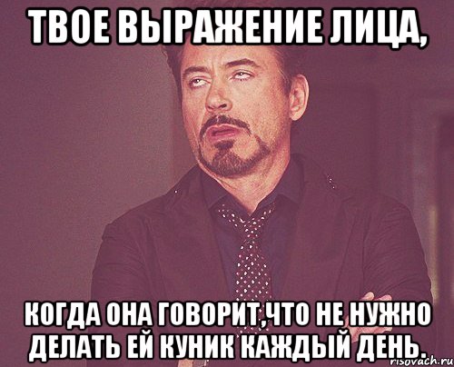 твое выражение лица, когда она говорит,что не нужно делать ей куник каждый день., Мем твое выражение лица