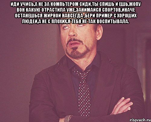 иди учись,а не за компьтером сиди,ты спишь и ешь,жопу вон какую отрастила уже,занимайся спортов,иначе останешься жирной навсегда ,бери пример с хороших людей,а не с плохих,я тебя не так воспитывала. , Мем твое выражение лица