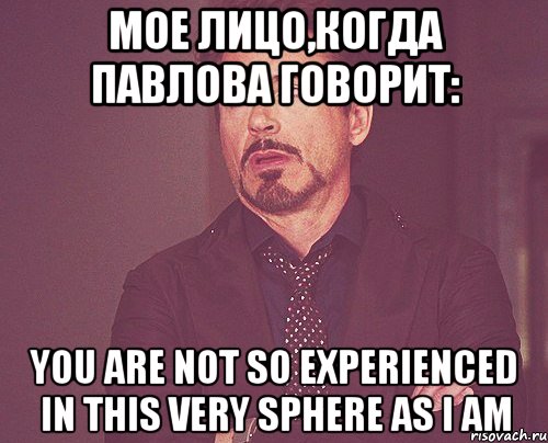 мое лицо,когда павлова говорит: you are not so experienced in this very sphere as i am, Мем твое выражение лица