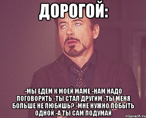 дорогой: -мы едем к моей маме -нам надо поговорить -ты стал другим -ты меня больше не любишь? -мне нужно побыть одной -а ты сам подумай, Мем твое выражение лица