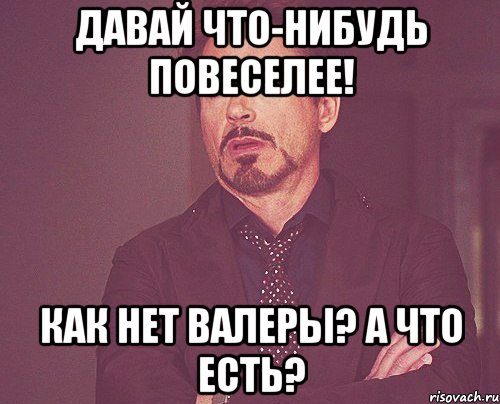 давай что-нибудь повеселее! как нет валеры? а что есть?, Мем твое выражение лица