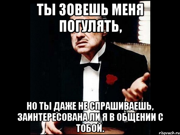 ты зовешь меня погулять, но ты даже не спрашиваешь, заинтересована ли я в общении с тобой.