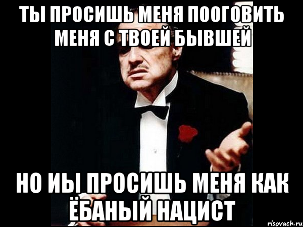 ты просишь меня пооговить меня с твоей бывшей но иы просишь меня как ёбаный нацист, Мем ты делаешь это без уважения