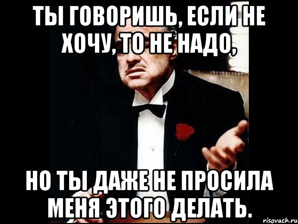 ты говоришь, если не хочу, то не надо, но ты даже не просила меня этого делать.