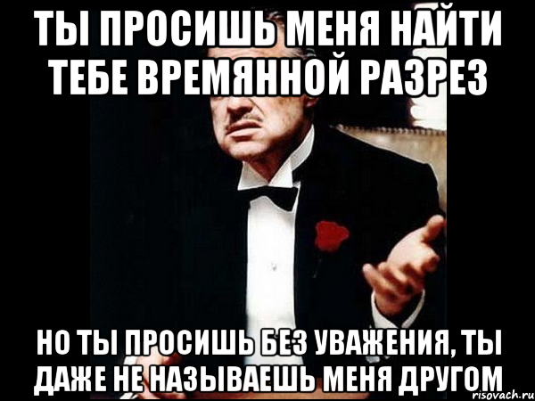 ты просишь меня найти тебе времянной разрез но ты просишь без уважения, ты даже не называешь меня другом