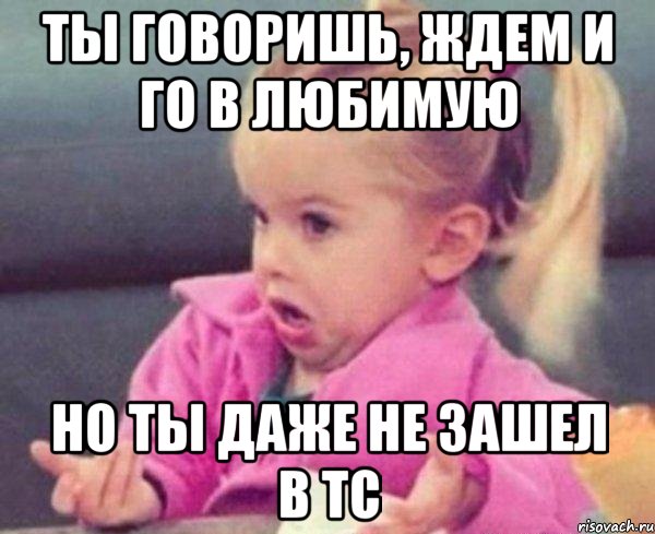 ты говоришь, ждем и го в любимую но ты даже не зашел в тс, Мем  Ты говоришь (девочка возмущается)