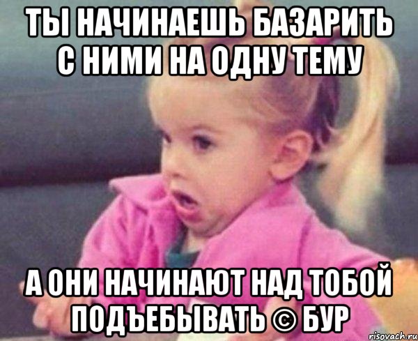 ты начинаешь базарить с ними на одну тему а они начинают над тобой подъебывать © бур, Мем  Ты говоришь (девочка возмущается)