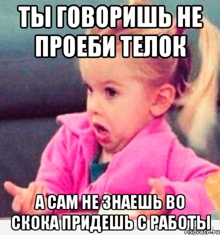 ты говоришь не проеби телок а сам не знаешь во скока придешь с работы, Мем  Ты говоришь (девочка возмущается)