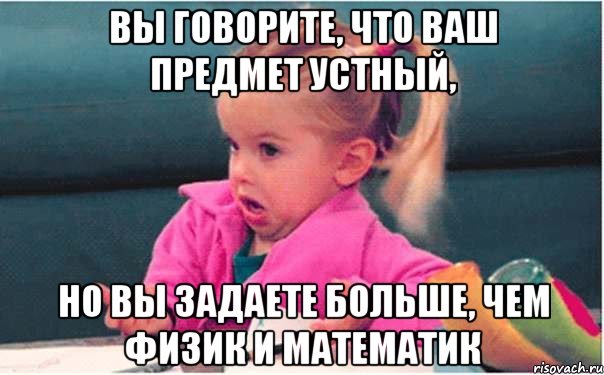 вы говорите, что ваш предмет устный, но вы задаете больше, чем физик и математик, Мем  Ты говоришь (девочка возмущается)