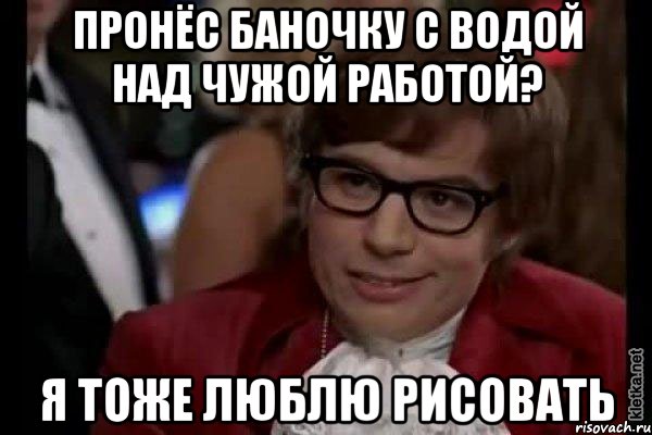 пронёс баночку с водой над чужой работой? я тоже люблю рисовать, Мем Остин Пауэрс (я тоже люблю рисковать)