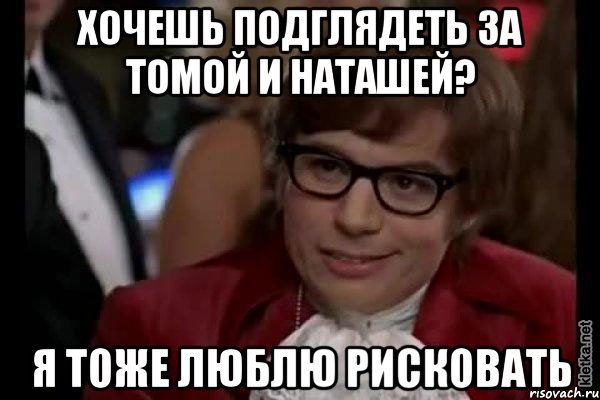 хочешь подглядеть за томой и наташей? я тоже люблю рисковать, Мем Остин Пауэрс (я тоже люблю рисковать)