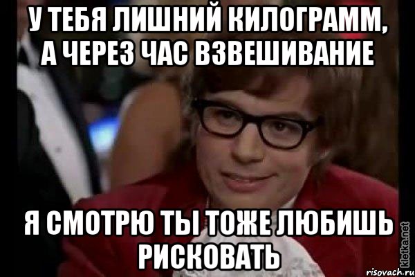 у тебя лишний килограмм, а через час взвешивание я смотрю ты тоже любишь рисковать, Мем Остин Пауэрс (я тоже люблю рисковать)