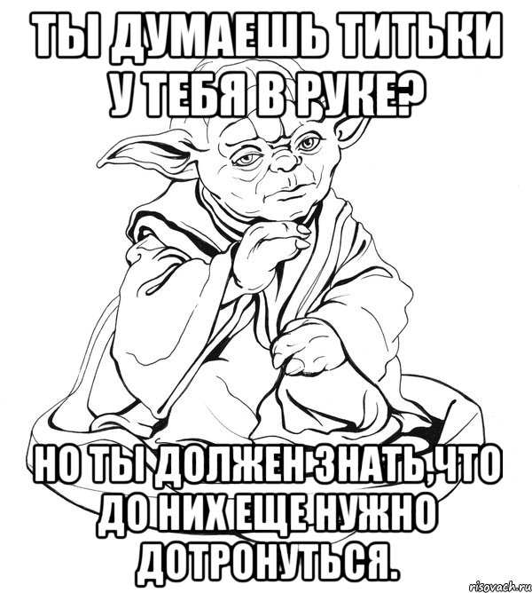 ты думаешь титьки у тебя в руке? но ты должен знать,что до них еще нужно дотронуться.