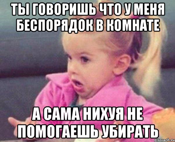 ты говоришь что у меня беспорядок в комнате а сама нихуя не помогаешь убирать, Мем  Ты говоришь (девочка возмущается)