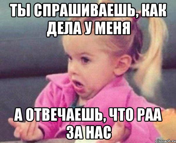 ты спрашиваешь, как дела у меня а отвечаешь, что раа за нас, Мем  Ты говоришь (девочка возмущается)