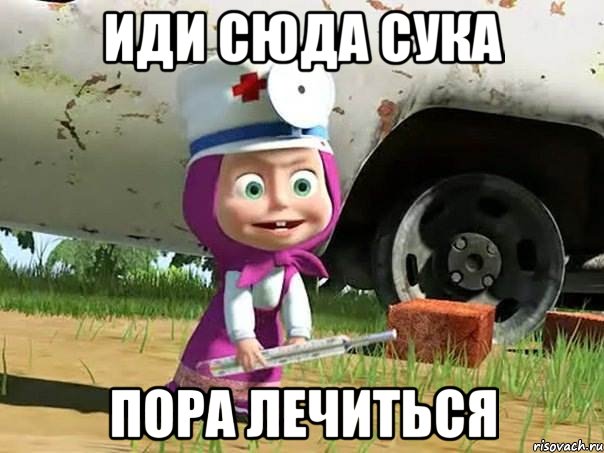 иди сюда сука пора лечиться