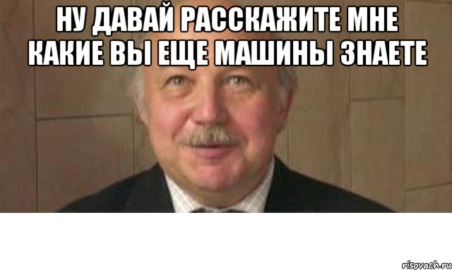 ну давай расскажите мне какие вы еще машины знаете 