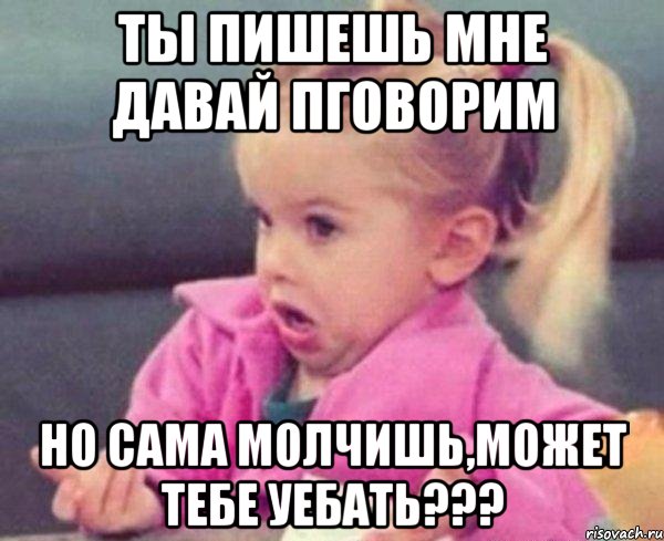 ты пишешь мне давай пговорим но сама молчишь,может тебе уебать???, Мем  Ты говоришь (девочка возмущается)