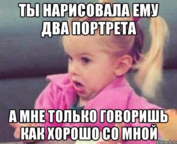 ты нарисовала ему два портрета а мне только говоришь как хорошо со мной, Мем  Ты говоришь (девочка возмущается)